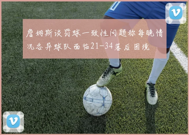 詹姆斯谈罚球一致性问题称每晚情况各异球队面临21-34落后困境