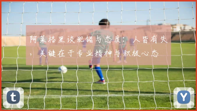 阿莱格里谈犯错与态度：人皆有失，关键在于专业精神与积极心态