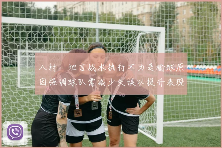 八村塁坦言战术执行不力是输球原因强调球队需减少失误以提升表现