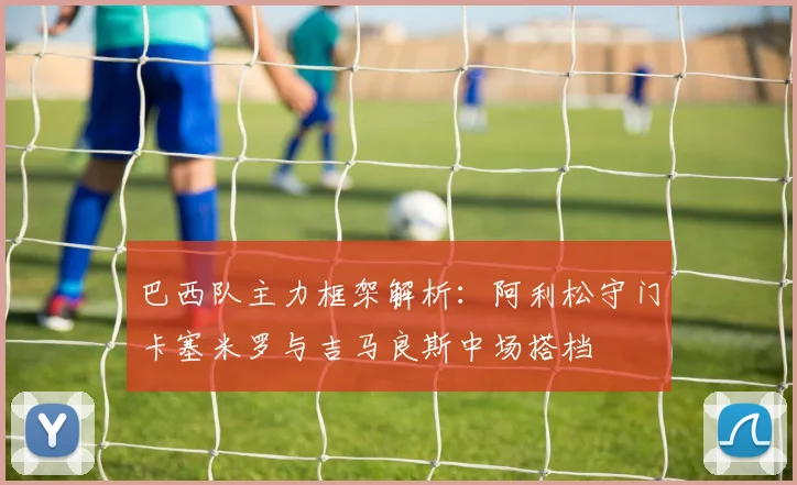 巴西队主力框架解析：阿利松守门卡塞米罗与吉马良斯中场搭档
