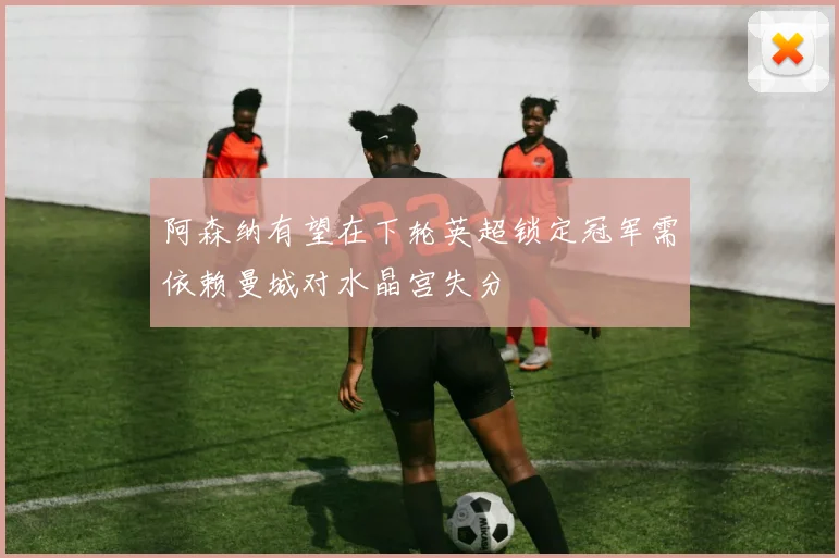 阿森纳有望在下轮英超锁定冠军需依赖曼城对水晶宫失分