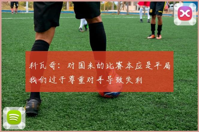科瓦奇：对国米的比赛本应是平局我们过于尊重对手导致失利