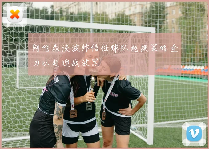 阿伦森谈波帅信任球队轮换策略全力以赴迎战波黑