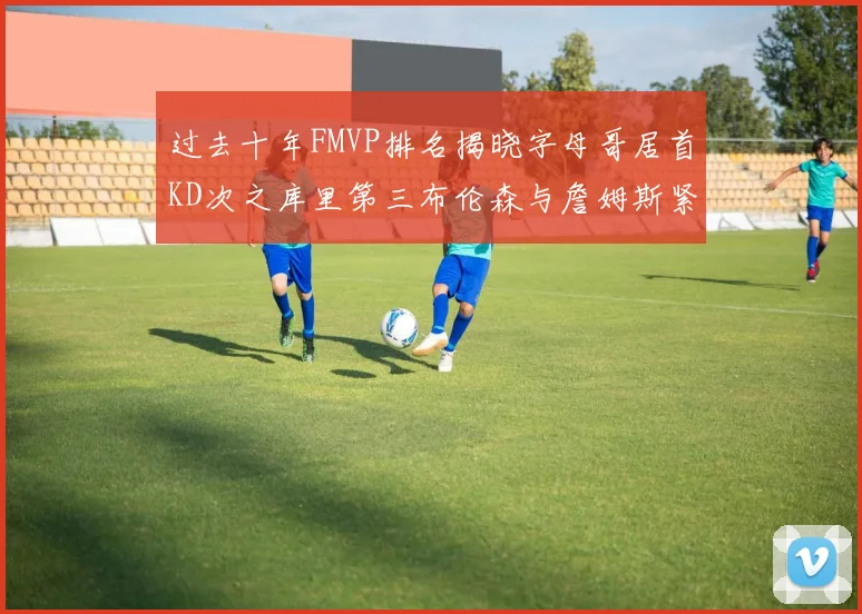 过去十年FMVP排名揭晓字母哥居首KD次之库里第三布伦森与詹姆斯紧随其后