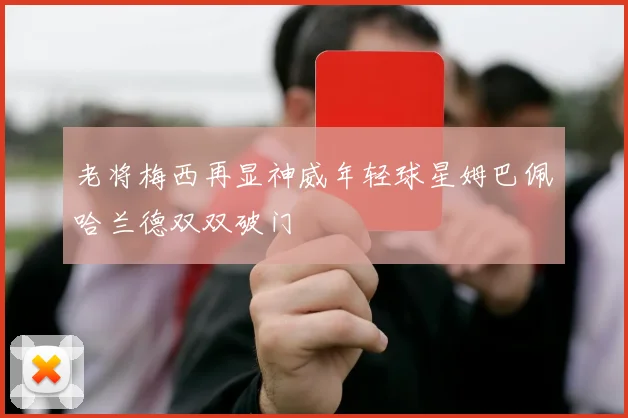 老将梅西再显神威年轻球星姆巴佩哈兰德双双破门