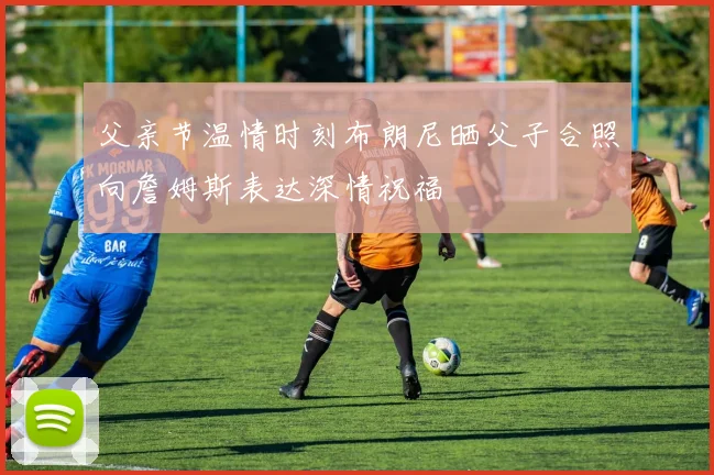 父亲节温情时刻布朗尼晒父子合照向詹姆斯表达深情祝福