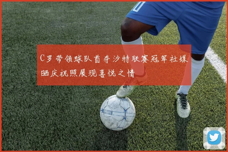 C罗带领球队首夺沙特联赛冠军社媒晒庆祝照展现喜悦之情