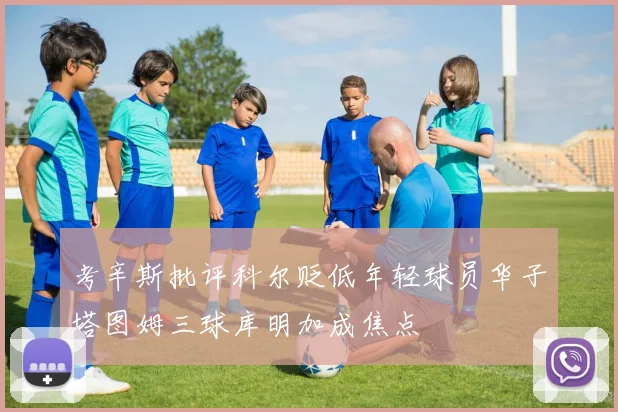 考辛斯批评科尔贬低年轻球员华子塔图姆三球库明加成焦点