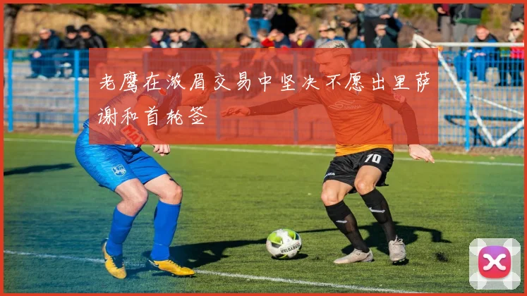 老鹰在浓眉交易中坚决不愿出里萨谢和首轮签