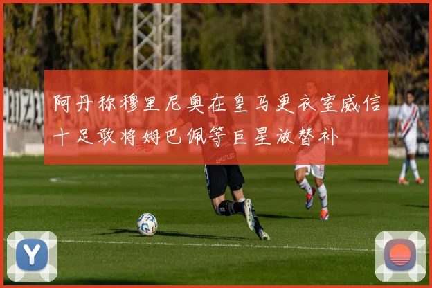 阿丹称穆里尼奥在皇马更衣室威信十足敢将姆巴佩等巨星放替补