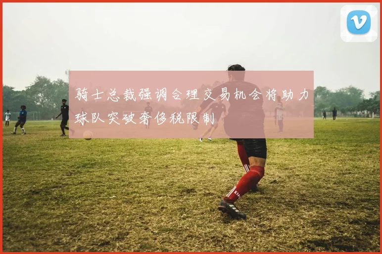 骑士总裁强调合理交易机会将助力球队突破奢侈税限制