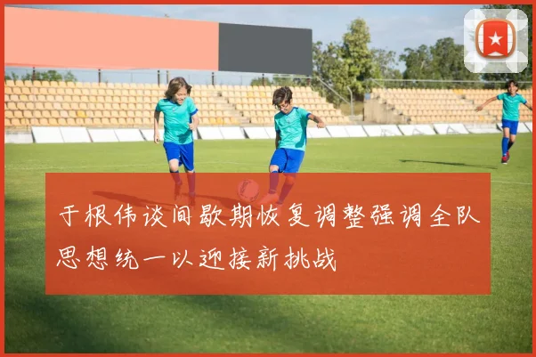 于根伟谈间歇期恢复调整强调全队思想统一以迎接新挑战