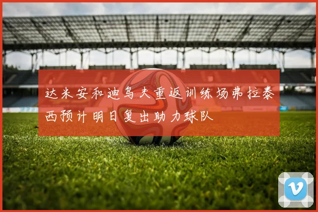 达米安和迪乌夫重返训练场弗拉泰西预计明日复出助力球队