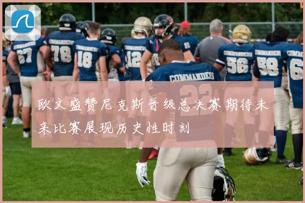 欧文盛赞尼克斯晋级总决赛期待未来比赛展现历史性时刻