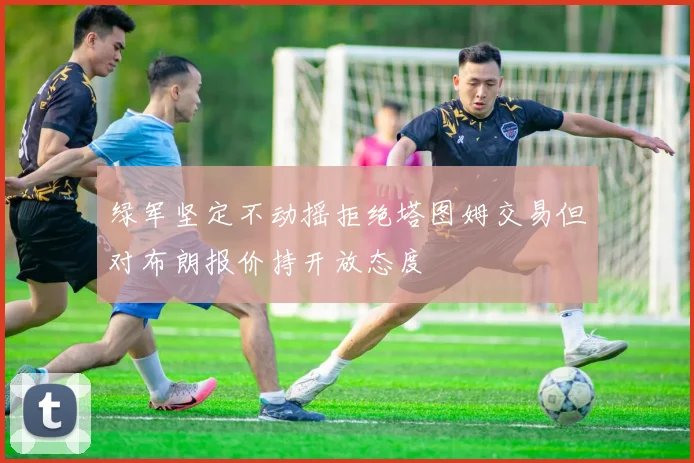 绿军坚定不动摇拒绝塔图姆交易但对布朗报价持开放态度