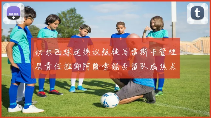 切尔西球迷热议叛徒马雷斯卡管理层责任推卸阿隆索能否留队成焦点